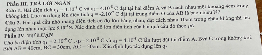 Phần III. TRẢ LỜI NGÁN 
Câu 1. Hai điện tích q_1=4.10^(-8)C và q_2=4.10^(-8)C đặt tại hai điểm A và B cách nhau một khoảng 4cm trong 
không khí. Lực tác dụng lên điện tích q=-2.10^(-7)C đặt tại trung điểm O của AB là bao nhiêu N? 
Câu 2. Hai quả cầu nhỏ mang điện tích có độ lớn bằng nhau, đặt cách nhau 10cm trong chân không thì tác 
dụng lên nhau một lực 9.10^(-3)N 1. Xác định độ lớn điện tích của hai quả cầu đó theo μC
Phần IV. Tự LUẠN 
Cho ba điện tích q_1=2.10^(-8)C, q_2=2.10^(-8)C và q_3=4.10^(-8)C lần lượt đặt tại điểm A, Bvà C trong không khí. 
Biết AB=40cm, BC=30cm, AC=50cm. Xác định lực tác dụng lên q2