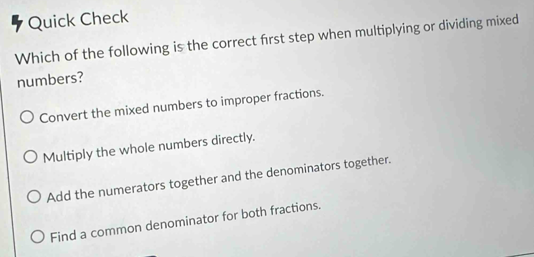 Quick Check
Which of the following is the correct first step when multiplying or dividing mixed
numbers?
Convert the mixed numbers to improper fractions.
Multiply the whole numbers directly.
Add the numerators together and the denominators together.
Find a common denominator for both fractions.