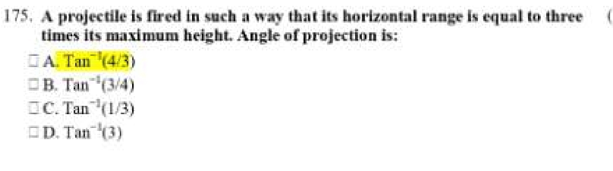 A projectile is fired in such a way that its horizontal range is equal to three
times its maximum height. Angle of projection is:
A. Tan^(-1)(4/3)
B. Tan^(-1)(3/4)
C. Tan^(-1)(1/3)
D. Tan^(-1)(3)