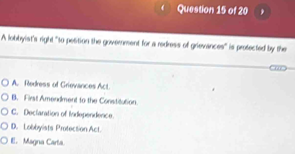 A lobbyist's right "to petition the government for a redress of grievances" is profected by the
A. Redress of Grievances Act.
B. First Amendment to the Constitution.
C. Declaration of Independence.
D. Lobbyists Protection Act.
E. Magna Carta.