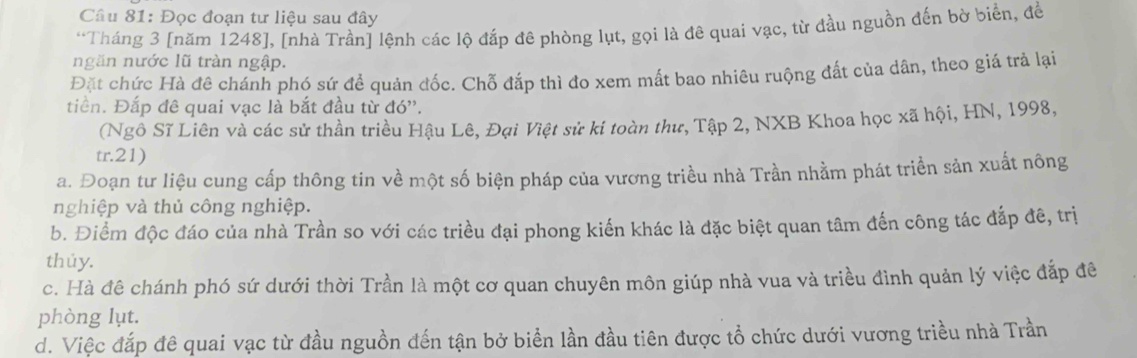 Đọc đoạn tư liệu sau đây
*Tháng 3 [năm 1248 ], [nhà Trần] lệnh các lộ đắp đê phòng lụt, gọi là đê quai vạc, từ đầu nguồn đến bờ biển, để
ngăn nước lũ tràn ngập.
Đặt chức Hà đê chánh phó sứ để quản đốc. Chỗ đấp thì đo xem mất bao nhiêu ruộng đất của dân, theo giá trả lại
tiên. Đắp đê quai vạc là bắt đầu từ đó''.
(Ngô Sĩ Liên và các sử thần triều Hậu Lê, Đại Việt sử ki toàn thư, Tập 2, NXB Khoa học xã hội, HN, 1998,
tr.21)
a. Đoạn tư liệu cung cấp thông tin về một số biện pháp của vương triều nhà Trần nhằm phát triển sản xuất nông
nghiệp và thủ công nghiệp.
b. Điểm độc đáo của nhà Trần so với các triều đại phong kiến khác là đặc biệt quan tâm đến công tác đắp đê, trị
thúy.
c. Hà đê chánh phó sứ dưới thời Trần là một cơ quan chuyên môn giúp nhà vua và triều đình quản lý việc đắp đê
phòng lụt.
d. Việc đắp đê quai vạc từ đầu nguồn đến tận bở biển lần đầu tiên được tổ chức dưới vương triều nhà Trần