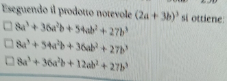 Eseguendo il prodotto notevole (2a+3b)^3 si ottiene:
8a^3+36a^2b+54ab^2+27b^3
8a^3+54a^2b+36ab^2+27b^3
8a^3+36a^2b+12ab^2+27b^3