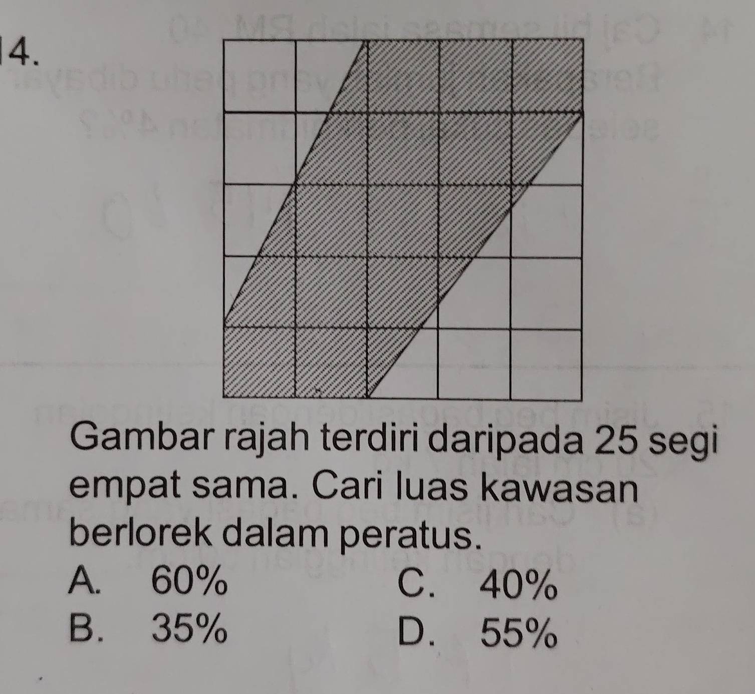 Gambar rajah terdiri daripada 25 segi
empat sama. Cari luas kawasan
berlorek dalam peratus.
A. 60% C. 40%
B. 35% D. 55%