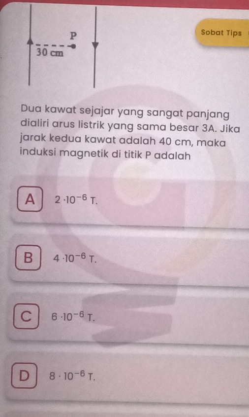 Sobat Tips
30 cm
Dua kawat sejajar yang sangat panjang
dialiri arus listrik yang sama besar 3A. Jika
jarak kedua kawat adalah 40 cm, maka
induksi magnetik di titik P adalah
A 2· 10^(-6)T.
B 4· 10^(-6)T.
C 6· 10^(-6)T.
D 8· 10^(-6)T.