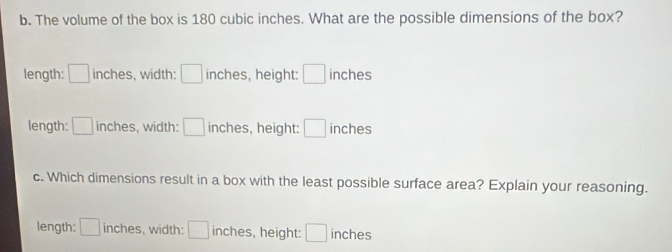 The volume of the box is 180 cubic inches. What are the possible dimensions of the box?
length: □ inches, width: □ inches, height: □ inches
length: □ inches, width: □ inches, height: □ inches
c. Which dimensions result in a box with the least possible surface area? Explain your reasoning.
length: □ inches, width: □ inches, height: □ inches