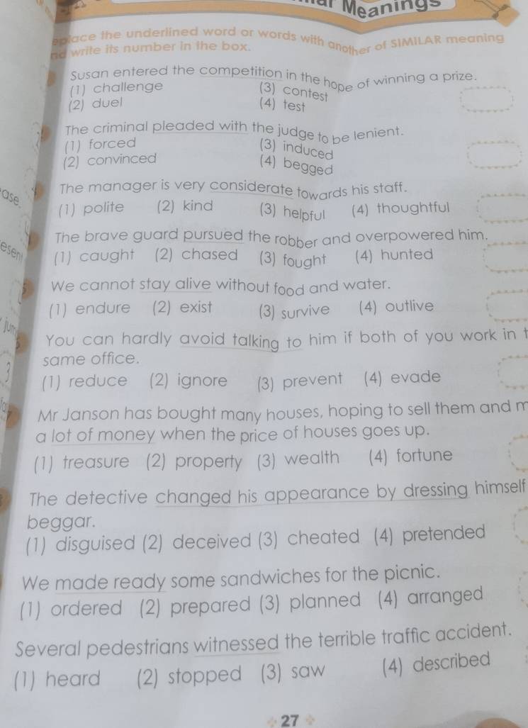 ar Meanings
eplace the underlined word or words with another of SIMILAR meaning
nd write its number in the box.
Susan entered the competition in the hope of winning a prize
(1) challenge
(3) contest
(2) duel (4) test
The criminal pleaded with the judge to be lenient.
(1) forced
(3) induced
(2) convinced
(4) begged
The manager is very considerate towards his staff.
ase
(1) polite (2) kind (3) helpful (4) thoughtful
The brave guard pursued the robber and overpowered him.
esent (1) caught (2) chased (3) fought (4) hunted
We cannot stay alive without food and water.
(1) endure (2) exist (3) survive (4) outlive
Jur
You can hardly avoid talking to him if both of you work in t
same office.
(1) reduce (2) ignore (3) prevent (4) evade
Mr Janson has bought many houses, hoping to sell them and m
a lot of money when the price of houses goes up.
(1) treasure (2) property (3) wealth (4) fortune
The detective changed his appearance by dressing himself
beggar.
(1) disguised (2) deceived (3) cheated (4) pretended
We made ready some sandwiches for the picnic.
(1) ordered (2) prepared (3) planned (4) arranged
Several pedestrians witnessed the terrible traffic accident.
(1) heard (2) stopped (3) saw (4) described
÷ 27