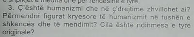 smpiet é medna une per rendesine é tyre . 
3. Ç'është humanizmi dhe në ç'drejtime zhvillohet ai? 
Përmendni figurat kryesore të humanizmit në fushën e 
shkencës dhe të mendimit? Cila është ndihmesa e tyre 
origjinale?