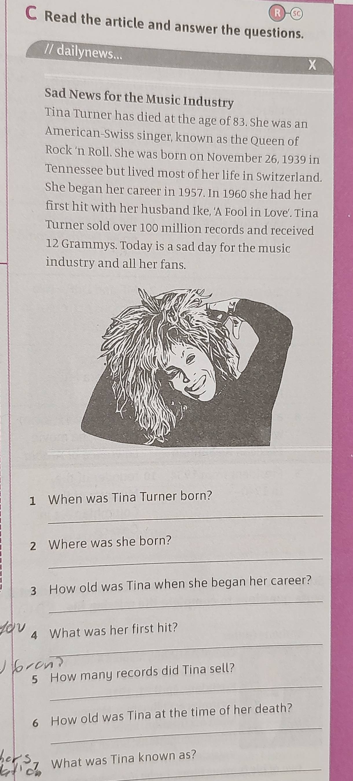 sC 
C Read the article and answer the questions. 
// dailynews... 

Sad News for the Music Industry 
Tina Turner has died at the age of 83. She was an 
American-Swiss singer, known as the Queen of 
Rock ‘n Roll. She was born on November 26, 1939 in 
Tennessee but lived most of her life in Switzerland. 
She began her career in 1957. In 1960 she had her 
first hit with her husband Ike, ‘A Fool in Love’. Tina 
Turner sold over 100 million records and received
12 Grammys. Today is a sad day for the music 
industry and all her fans. 
1 When was Tina Turner born? 
_ 
_ 
2 Where was she born? 
_ 
3 How old was Tina when she began her career? 
_ 
4 What was her first hit? 
_ 
5 How many records did Tina sell? 
_ 
6 How old was Tina at the time of her death? 
_ 
What was Tina known as?