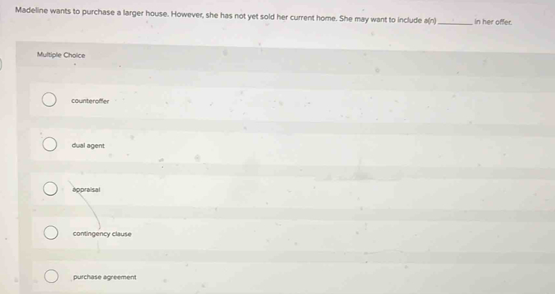 Madeline wants to purchase a larger house. However, she has not yet sold her current home. She may want to include a(n) _ in her offer.
Multiple Choice
counteroffer
dual agent
appraisal
contingency clause
purchase agreement