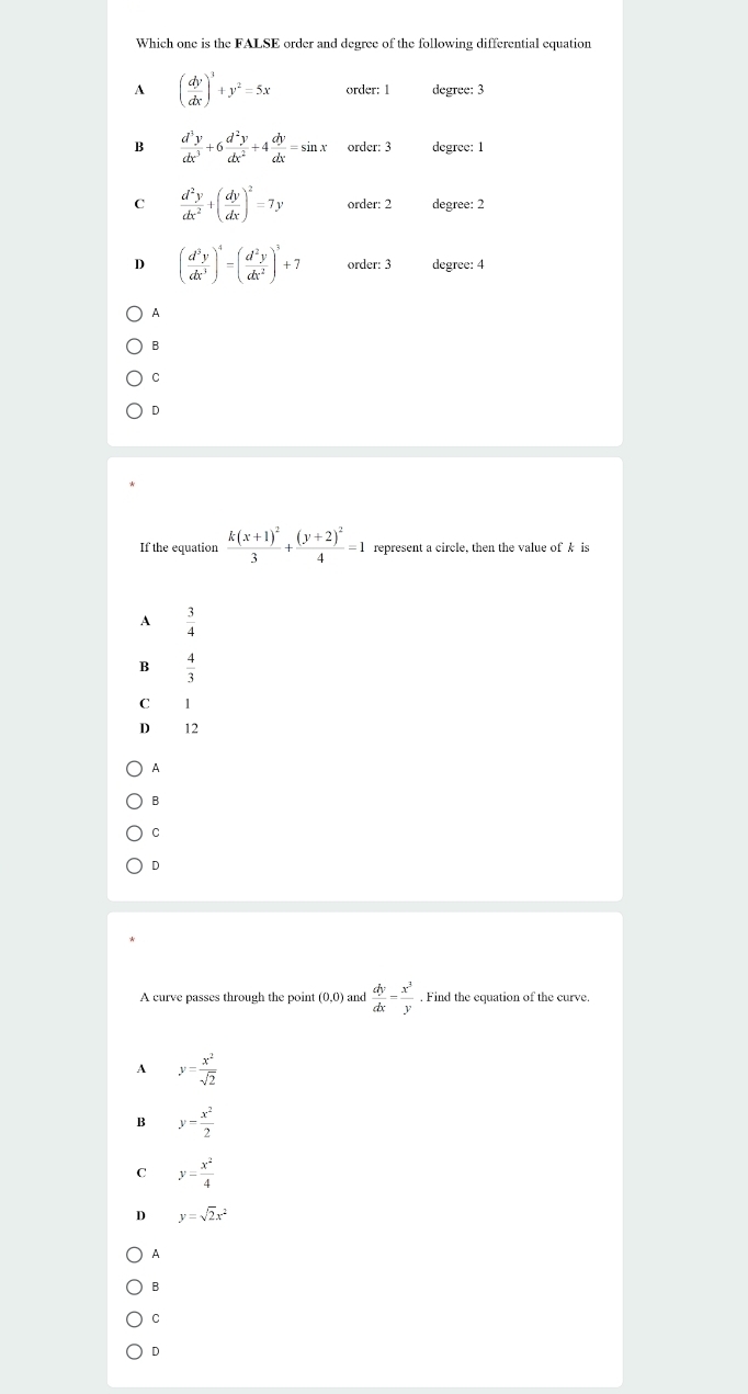 Which one is the FALSE order and degree of the following differential equation
A ( dy/dx )^3+y^2=5x order: 1 degree: 3
B  d^3y/dx^3 +6 d^2y/dx^2 +4 dy/dx =sin x order: 3 degree: 1
C  d^2y/dx^2 +( dy/dx )^2=7y order: 2 degree: 2
D ( d^3y/dx^3 )^4=( d^2y/dx^2 )^3+7 order: 3 degree: 4
A
B
C
D
If the equation frac k(x+1)^23+frac (y+2)^24=1 represent a circle, then the value of k is
A  3/4 
B  4/3 
C 1
D 12
A
B
C
D
A curve passes through the point (0,0) and  dy/dx = x^3/y . Find the equation of the curve.
A y= x^2/sqrt(2) 
B y= x^2/2 
C y= x^2/4 
D y=sqrt(2)x^2
A
B
C
D