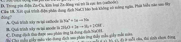 D. Trong pin điện Zn-Cu, kim loại Zn đóng vai trò là cực âm (cathode).
Câu 18, Xét quá trình điện phân dung dịch NaCl bão hoà không có màng ngăn. Phát biểu nào sau đây
đúng?
A. Quá trình xảy ra tại cathode là Na^++1eto Na
B. Quá trình xảy ra tại anode là 2H_2O+2e- H_2+2OH^-.
C. Dung dịch thu được sau phản ứng là dung dịch NaOH.
D Cho mẫu giấy màu vào dung dịch sau phản ứng thấy mẫu giấy mắt màu.
( ý a), b), c), d) ở mỗi câu, thí sinh chọn đúng