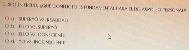 SEGÚN FREUD, ¿QUE CONFLICTO ES FUNDAMENTAL PARA EL DESARROLLO PERSONAL?
a. SUPERYÓ VS. REALIDAD
b. ELLO VS. SUPERYÓ
c. ELLO VS. CONSCIENTE
d. YO VS. INCONSCIENTE