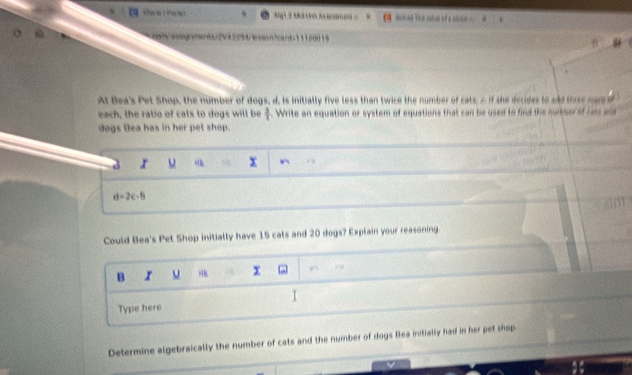 Cave I Paw ! Ag1 2 Md 10 ma k ed This bakn ofa abih ? 
con/assqnanents72V42294/lason?cand=11120019 
At Bea's Pet Shop, the number of dogs, d. is initially five less than twice the number of cats, e, if she decides to sad thrse mer of 
each, the ratio of cats to dogs will be  3/4 . Write an equation or system of equations that can be used to find the number of Les and 
dogs Bea has in her pet shop.
x u
x
d=2c-5
Could Bea's Pet Shop initially have 15 cals and 20 dogs? Explain your reasoning. 
B u x 
I 
Type here 
Determine algebraically the number of cats and the number of dogs Bea initially had in her pet shap.