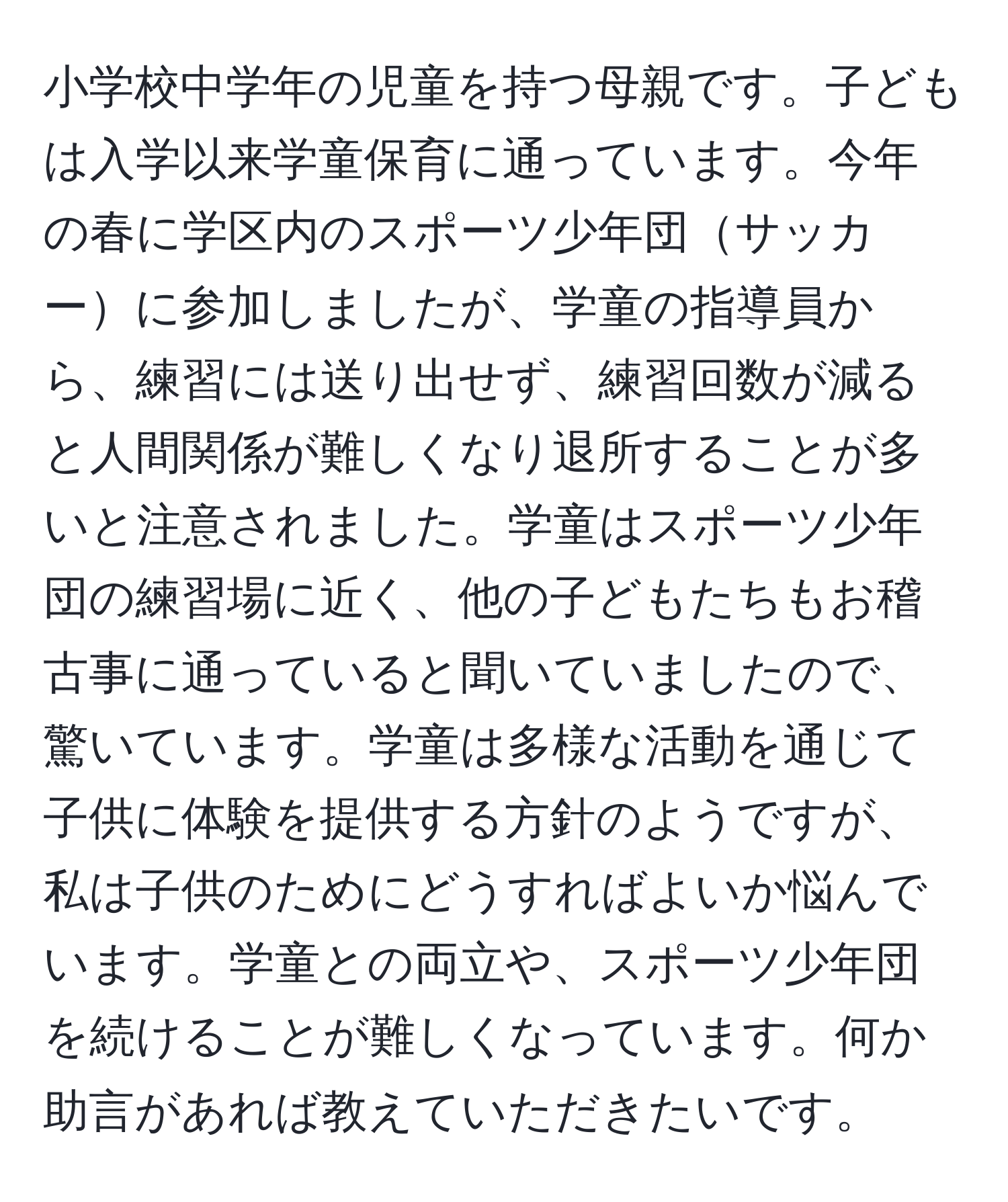 小学校中学年の児童を持つ母親です。子どもは入学以来学童保育に通っています。今年の春に学区内のスポーツ少年団サッカーに参加しましたが、学童の指導員から、練習には送り出せず、練習回数が減ると人間関係が難しくなり退所することが多いと注意されました。学童はスポーツ少年団の練習場に近く、他の子どもたちもお稽古事に通っていると聞いていましたので、驚いています。学童は多様な活動を通じて子供に体験を提供する方針のようですが、私は子供のためにどうすればよいか悩んでいます。学童との両立や、スポーツ少年団を続けることが難しくなっています。何か助言があれば教えていただきたいです。