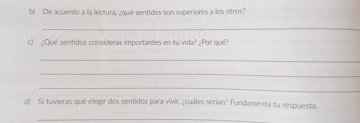 De acuerdo a la lectura, ¿qué sentidos son superiores a los otros? 
_ 
c) ¿Qué sentidos consideras importantes en tu vida? ¿Por qué? 
_ 
_ 
_ 
d) Si tuvieras qué elegir dos sentidos para vivir, ¿cuáles serían? Fundamenta tu respuesta. 
_