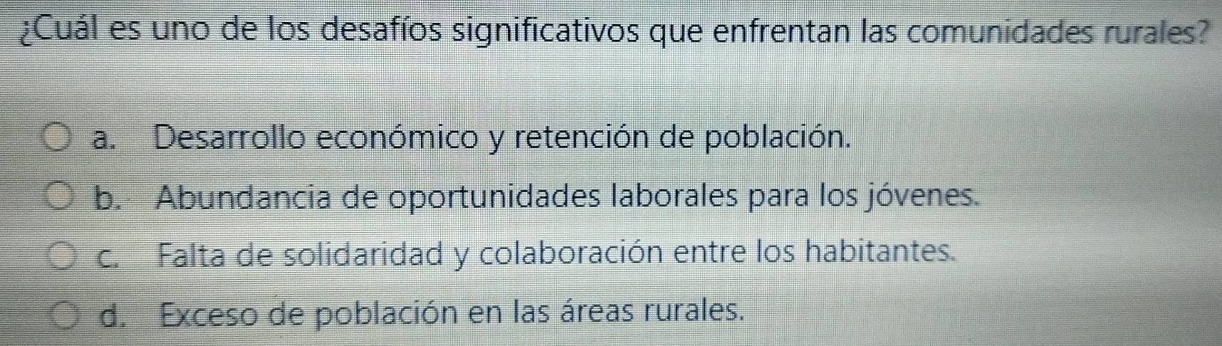 ¿Cuál es uno de los desafíos significativos que enfrentan las comunidades rurales?
a. Desarrollo económico y retención de población.
b. Abundancia de oportunidades laborales para los jóvenes.
c. Falta de solidaridad y colaboración entre los habitantes.
d. Exceso de población en las áreas rurales.