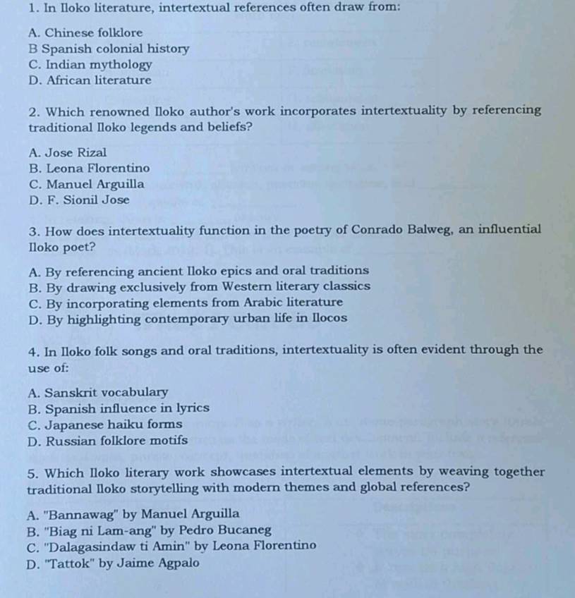 In Iloko literature, intertextual references often draw from:
A. Chinese folklore
B Spanish colonial history
C. Indian mythology
D. African literature
2. Which renowned Iloko author's work incorporates intertextuality by referencing
traditional Iloko legends and beliefs?
A. Jose Rizal
B. Leona Florentino
C. Manuel Arguilla
D. F. Sionil Jose
3. How does intertextuality function in the poetry of Conrado Balweg, an influential
Iloko poet?
A. By referencing ancient Iloko epics and oral traditions
B. By drawing exclusively from Western literary classics
C. By incorporating elements from Arabic literature
D. By highlighting contemporary urban life in Ilocos
4. In Iloko folk songs and oral traditions, intertextuality is often evident through the
use of:
A. Sanskrit vocabulary
B. Spanish influence in lyrics
C. Japanese haiku forms
D. Russian folklore motifs
5. Which Iloko literary work showcases intertextual elements by weaving together
traditional lloko storytelling with modern themes and global references?
A. ''Bannawag' by Manuel Arguilla
B. ''Biag ni Lam-ang'' by Pedro Bucaneg
C. ''Dalagasindaw ti Amin'' by Leona Florentino
D. ''Tattok'' by Jaime Agpalo