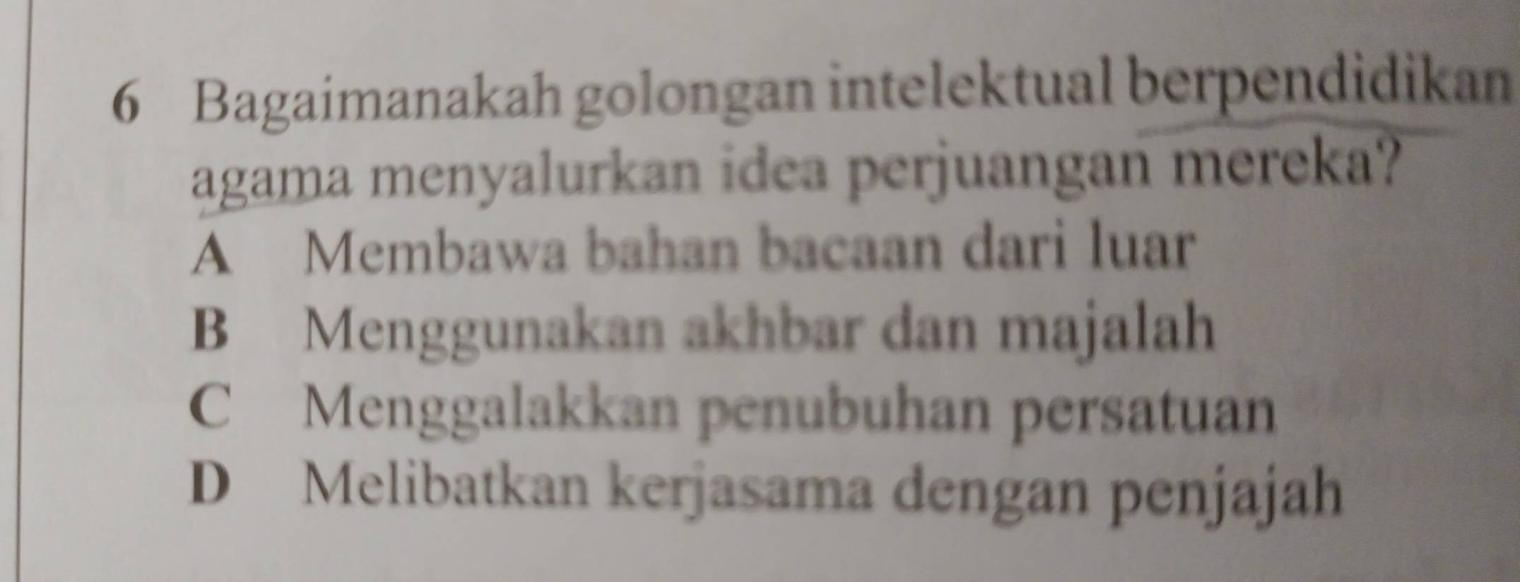 Bagaimanakah golongan intelektual berpendidikan
agama menyalurkan idea perjuangan mereka?
A Membawa bahan bacaan dari luar
B Menggunakan akhbar dan majalah
C Menggalakkan penubuhan persatuan
D Melibatkan kerjasama dengan penjajah