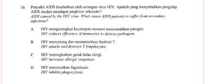 Penyakit AIDS disebabkan olch serangan virus HIV. Apakah yang menyebabkan pengidap
AIDS mudah mendapat jangkitan sekunder?
AIDS caused by the HIV virus. What causes AIDS patients to suffer from secondary
infections?
A HIV mengurangkan kecekapan monosit memusnahkan patogen.
HIV reduces efficiency of monocytes to destroy pathogens.
B HIV menyerang dan memusnahkan limfosit T.
HIV attacks and destroys T lymphocytes.
C HIV meningkatkan gerak balas alergi.
HIV increases allergic responses.
D HIV merencatkan fagositosis.
HIV inhibits phagocytosis.