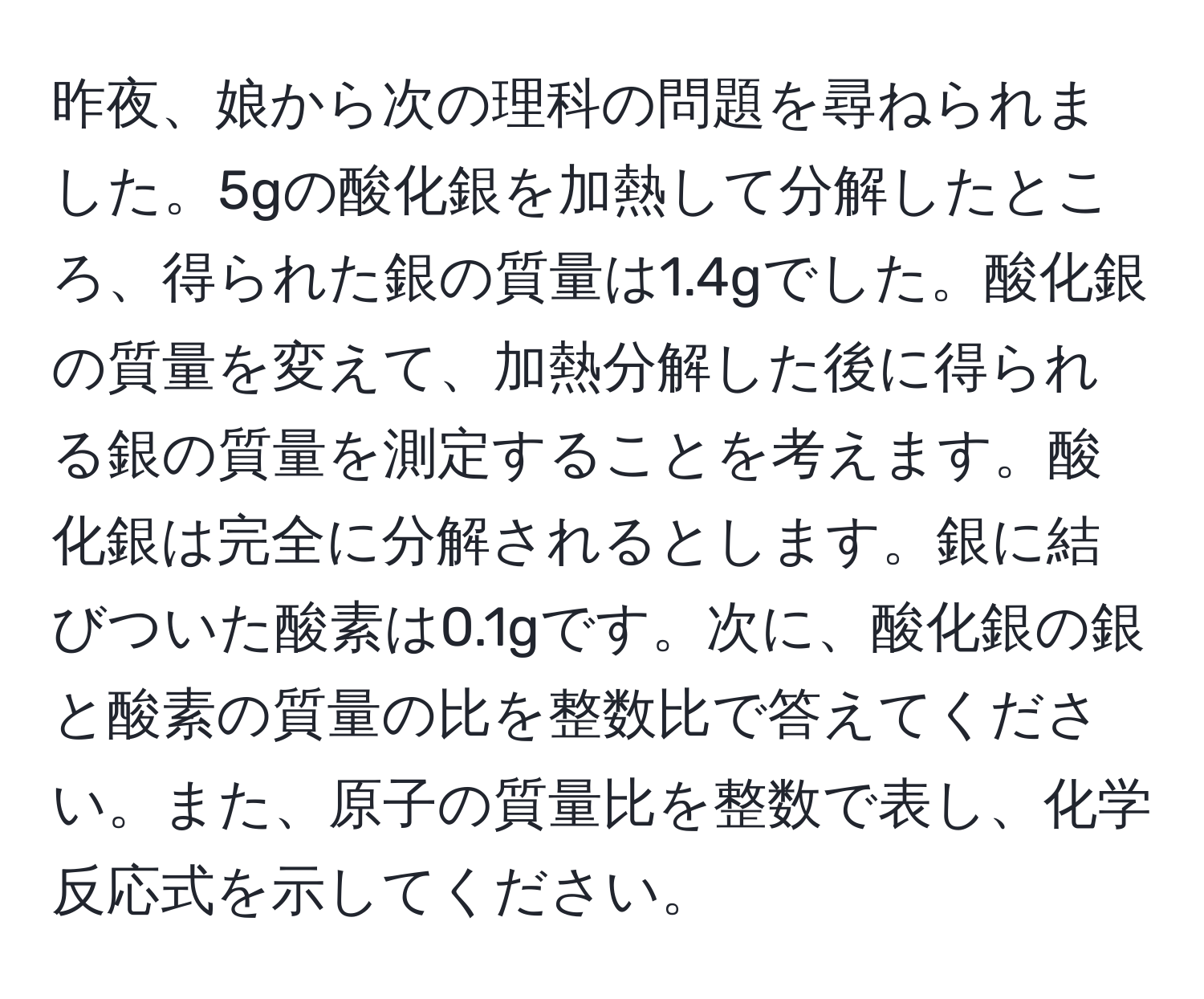 昨夜、娘から次の理科の問題を尋ねられました。5gの酸化銀を加熱して分解したところ、得られた銀の質量は1.4gでした。酸化銀の質量を変えて、加熱分解した後に得られる銀の質量を測定することを考えます。酸化銀は完全に分解されるとします。銀に結びついた酸素は0.1gです。次に、酸化銀の銀と酸素の質量の比を整数比で答えてください。また、原子の質量比を整数で表し、化学反応式を示してください。