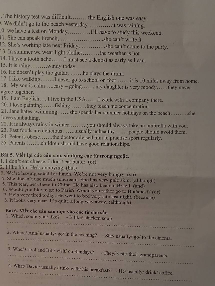 The history test was difficult……the English one was easy.
. We didn’t go to the beach yesterday _.it was raining.
10. we have a test on Monday_ I’ll have to study this weekend.
1. She can speak French, …_ she can’t write it.
12. She’s working late next Friday, _she can’t come to the party.
13. In summer we wear light clothes. ……the weather is hot.
14. I have a tooth ache……I must see a dentist as early as I can.
15. It is rainy……windy today.
16. He doesn’t play the guitar, ……he plays the drum.
17. I like walking……..I never go to school on foot……..it is 10 miles away from home.
18. My son is calm….easy - going……my daughter is very moody……they never
agree together.
19. I am English….I live in the USA…… .I work with a company there.
20. I love painting……fishing. . .they teach me concentration.
21. Jane hates swimming……she spends her summer holidays on the beach…….she
loves sunbathing.
22. It is always rainy in winter…….you should always take an umbrella with you.
23. Fast foods are delicious……..usually unhealthy ……people should avoid them.
24. Peter is obese……the doctor advised him to practise sport regularly.
25. Parents …….children should have good relationships.
Bài 5. Viết lại các câu sau, sử dụng các từ trong ngoặc.
1. I don’t eat cheese. I don’t eat butter. (or)
2. I like him. He’s annoying. (but)
3. We’re having salad for lunch. We’re not very hungry. (so)
4. She doesn’t use much suncream. She has very pale skin. (although)
5. This tear, he’s been to China. He has also been to Brazil. (and)
6. Would you like to go to Paris? Would you rather go to Budapest? (or)
7. He’s very tired today. He went to bed very late last night. (because)
8. It looks very near. It’s quite a long way away. (although)
Bài 6. Viết các câu sau dựa vào các từ cho sẵn
_
1. Which soup/ you/ like? - I/ like/ chicken soup
_
2. Where/ Ann/ usually/ go/ in the evening? - She/ usually/ go/ to the cinema.
_
3. Who/ Carol and Bill/ visit/ on Sundays? - They/ visit/ their grandparents.
_
4. What/ David/ usually drink/ with/ his breakfast? - He/ usually/ drink/ coffee.