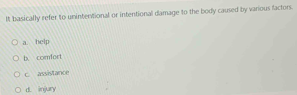 It basically refer to unintentional or intentional damage to the body caused by various factors.
a. help
b. comfort
c. assistance
d. injury