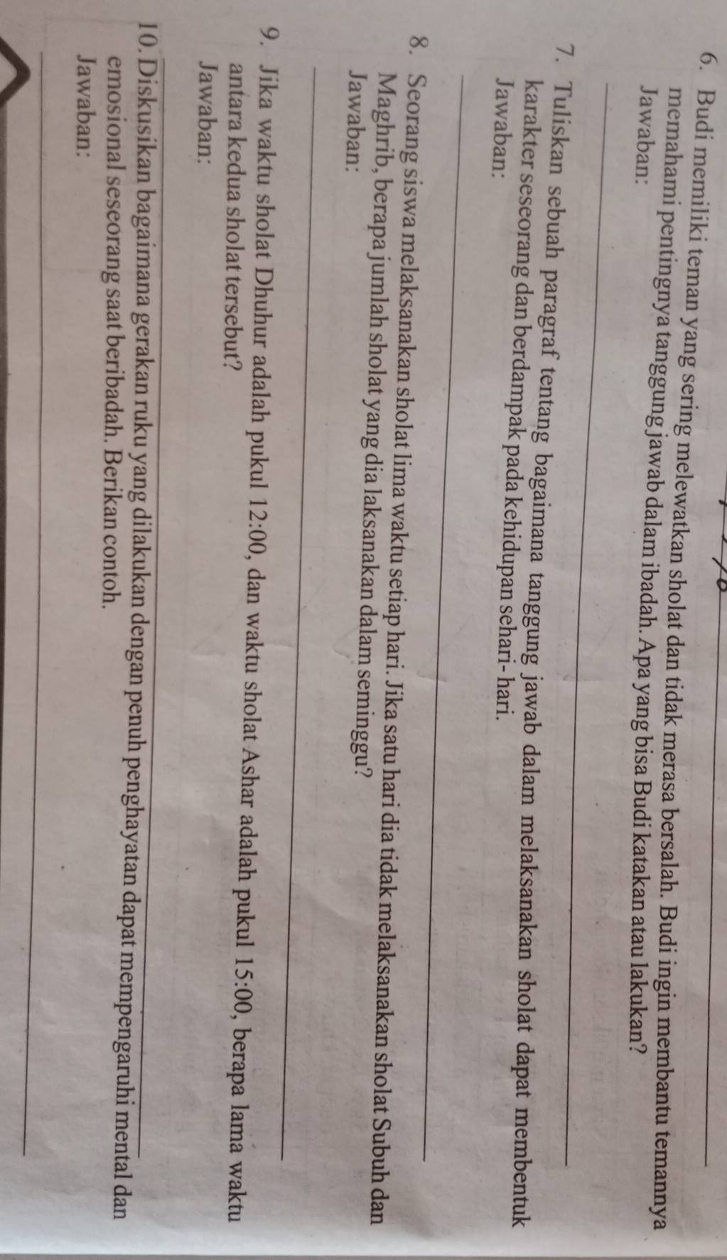 Budi memiliki teman yang sering melewatkan sholat dan tidak merasa bersalah. Budi ingin membantu temannya 
memahami pentingnya tanggung jawab dalam ibadah. Apa yang bisa Budi katakan atau lakukan? 
Jawaban: 
_ 
7. Tuliskan sebuah paragraf tentang bagaimana tanggung jawab dalam melaksanakan sholat dapat membentuk 
karakter seseorang dan berdampak pada kehidupan sehari- hari. 
Jawaban: 
_ 
8. Seorang siswa melaksanakan sholat lima waktu setiap hari. Jika satu hari dia tidak melaksanakan sholat Subuh dan 
Maghrib, berapa jumlah sholat yang dia laksanakan dalam seminggu? 
Jawaban: 
_ 
9. Jika waktu sholat Dhuhur adalah pukul 12:00 , dan waktu sholat Ashar adalah pukul 15:00 , berapa lama waktu 
antara kedua sholat tersebut? 
Jawaban: 
10. Diskusikan bagaimana gerakan ruku yang dilakukan dengan penuh penghayatan dapat mempengaruhi mental dan 
emosional seseorang saat beribadah. Berikan contoh. 
Jawaban: 
_ 
_