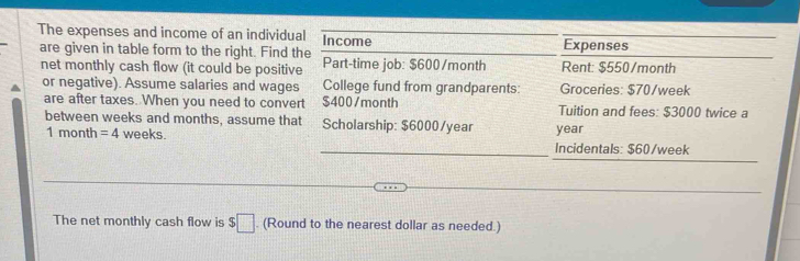 The expenses and income of an individual Income Expenses 
are given in table form to the right. Find the Part-time job: $600/month Rent: $550/month
net monthly cash flow (it could be positive 
or negative). Assume salaries and wages College fund from grandparents: Groceries: $70/week
are after taxes. When you need to convert $400/month Tuition and fees: $3000 twice a 
between weeks and months, assume that Scholarship: $6000/year year
1 month = 4 weeks. Incidentals: $60/week
The net monthly cash flow is $□. (Round to the nearest dollar as needed.)