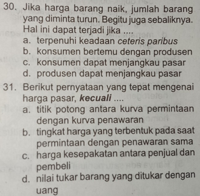 Jika harga barang naik, jumlah barang
yang diminta turun. Begitu juga sebaliknya.
Hal ini dapat terjadi jika ....
a. terpenuhi keadaan ceteris paribus
b. konsumen bertemu dengan produsen
c. konsumen dapat menjangkau pasar
d. produsen dapat menjangkau pasar
31. Berikut pernyataan yang tepat mengenai
harga pasar, kecuali ....
a. titik potong antara kurva permintaan
dengan kurva penawaran
b. tingkat harga yang terbentuk pada saat
permintaan dengan penawaran sama
c. harga kesepakatan antara penjual dan
pembeli
d. nilai tukar barang yang ditukar dengan
uang