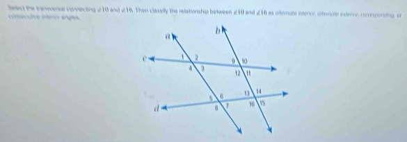 Salect the transversal connecting ∠ 10 and a 16. Then classily the relationship between ∠ 10 and ∠ 16 as alternate interior, afternate exteror, comesponding, or 
consecutve intéricv angles.