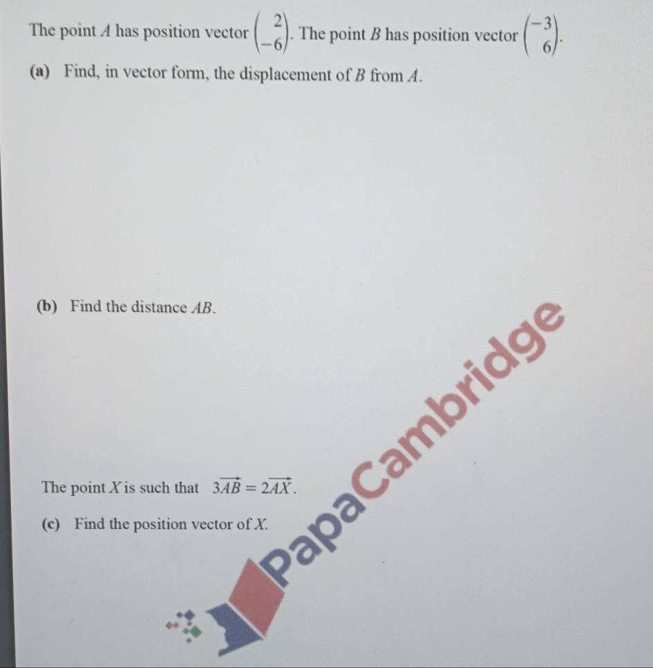 The point A has position vector beginpmatrix 2 -6endpmatrix. The point B has position vector beginpmatrix -3 6endpmatrix. 
(a) Find, in vector form, the displacement of B from A. 
(b) Find the distance AB. 
The point X is such that 3vector AB=2vector AX. ambridg 
(c) Find the position vector of X.