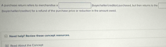 A purchase return refers to merchandise a □ (buyer/seller/creditor) purchased, but then returns to the ) 
(buyer/seller/creditor) for a refund of the purchase price or reduction in the amount owed. 
Need help? Review these concept resources. 
Read About the Concept