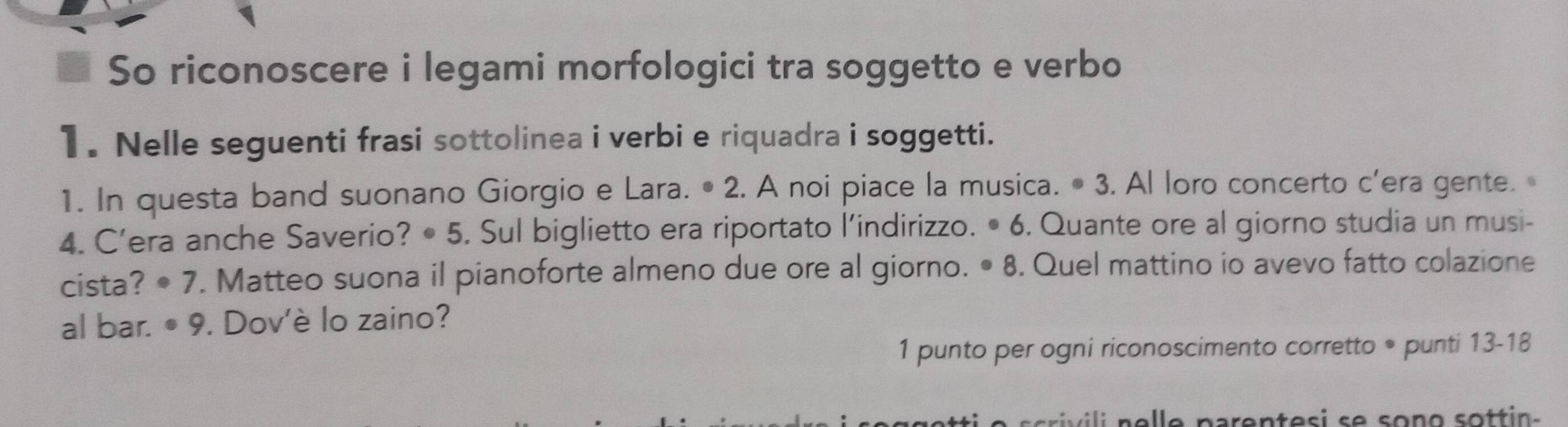 So riconoscere i legami morfologici tra soggetto e verbo 
1. Nelle seguenti frasi sottolinea i verbi e riquadra i soggetti. 
1. In questa band suonano Giorgio e Lara. • 2. A noi piace la musica. • 3. Al loro concerto c’era gente. 
4. C’era anche Saverio? • 5. Sul biglietto era riportato l’indirizzo. • 6. Quante ore al giorno studia un musi- 
cista? · 7 . Matteo suona il pianoforte almeno due ore al giorno. • 8. Quel mattino io avevo fatto colazione 
al bar. · 9. Dov'è lo zaino? 
1 punto per ogni riconoscimento corretto * punti 13-18 
sriv ili elle parentes i se sono sott in