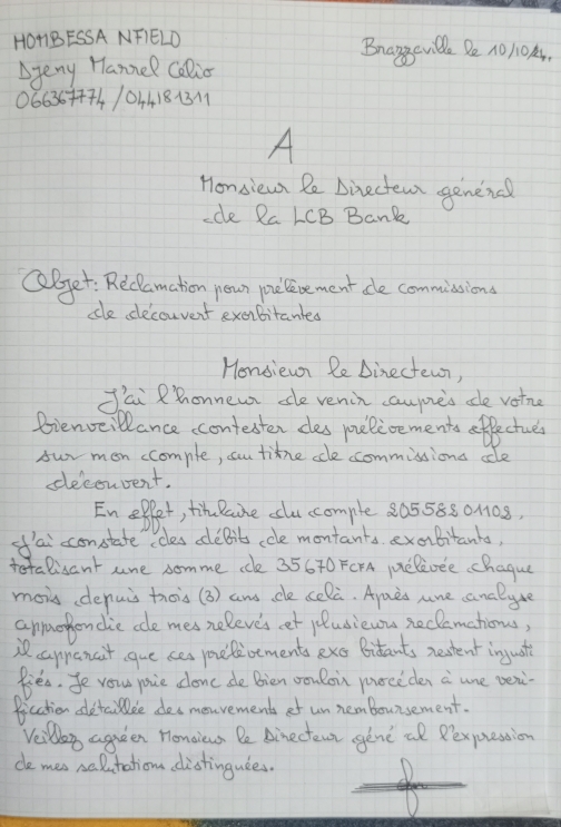 HOBESSA NFIELD Brangeville De 1O1OA, 
Ayeny Hannel Calio 
06636++74/04418131 
A 
Honsiew Pe Directem genena 
-de Ra LCB Bank 
QBjet: Reclamation nown pelevement de commissions 
ce decouvent exobitantes 
Hensiewn Re Dinectewn, 
J'ai Rhonnewr de venin caupieis de votne 
Bienveillance ccontester ces pelioements offectues 
sur mon ccompte, cu tine cle commissions cle 
deconrent. 
En eflet, timeeaine clu comple 20558801108, 
of'ai constate ccles debits ccle montants exabitanta, 
totalisant ure somme ce 35670 FCFA pelioee chague 
mois denuis trois(3) ans de celà. Ayaes une analyue 
annorhondie cle mesneleve's et jludiewus reclamatious, 
i cappencit gue ses youibements exc Bitants netent ingust 
Riea. fe vou joie conc de Bien wonloi poceden a une ven 
ficchien detaile desmonvements of un nembounsement. 
Veilly agueen Honoious De Ainectewt gene al Rexprestion 
ce mes nalutation distingudes.