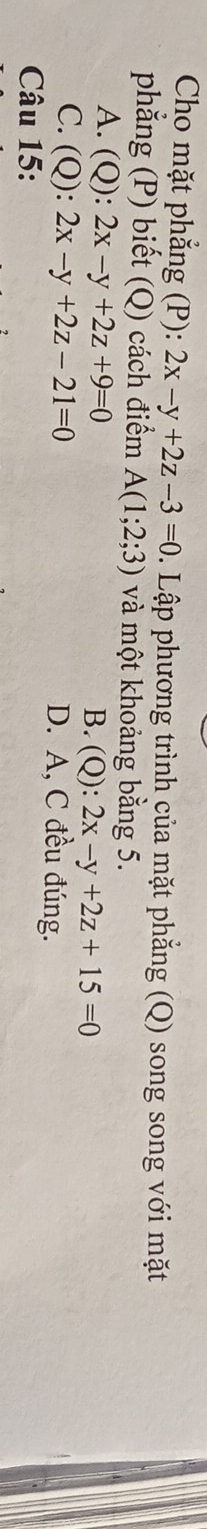 Cho mặt phẳng (P): 2x-y+2z-3=0. Lập phương trình của mặt phẳng (Q) song song với mặt
phẳng (P) biết (Q) cách điểm A(1;2;3) và một khoảng bằng 5.
A. (Q): 2x-y+2z+9=0
B. (Q):2x-y+2z+15=0
C. (Q): 2x-y+2z-21=0 D. A, C đều đúng.
Câu 15:
