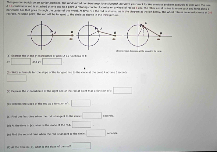 This question builds on an earlier problem. The randomized numbers may have changed, but have your work for the previous problem available to help with this one. 
A 10-centimeter rod is attached at one end to a point A rotating counterclockwise on a wheel of radius 5 cm. The other end B is free to move back and forth along a 
horizontal bar that goes through the center of the wheel. At time t=0 the rod is situated as in the diagram at the left below. The wheel rotates counterclockwise at 3.0
rev/sec. At some point, the rod will be tangent to the circle as shown in the third picture. 
(a) Express the x and y coordinates of point A as functions of t :
x=□ and y=□. 
(b) Write a formula for the slope of the tangent line to the circle at the point A at time t seconds: 
□ 
(c) Express the x-coordinate of the right end of the rod at point β as a function of t : □. 
(d) Express the slope of the rod as a function of t : □. 
(c) Find the first time when the rod is tangent to the circle: □ seconds. 
(d) At the time in (c), what is the slope of the rod? □. 
(e) Find the second time when the rod is tangent to the circle: □ seconds. 
(f) At the time in (e), what is the slope of the rod? □.