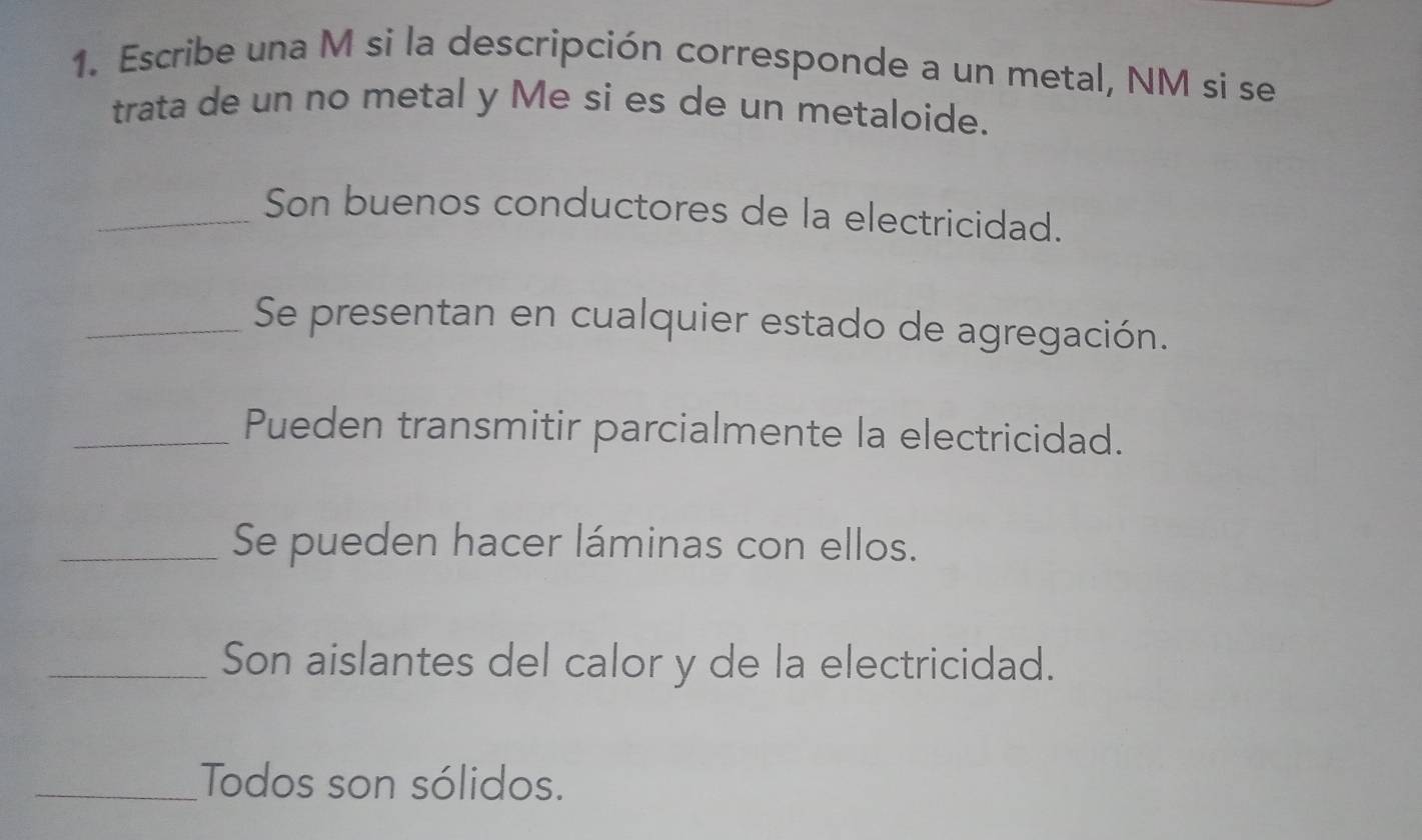 Escribe una M si la descripción corresponde a un metal, NM si se 
trata de un no metal y Me si es de un metaloide. 
_Son buenos conductores de la electricidad. 
_Se presentan en cualquier estado de agregación. 
_Pueden transmitir parcialmente la electricidad. 
_Se pueden hacer láminas con ellos. 
_Son aislantes del calor y de la electricidad. 
_Todos son sólidos.