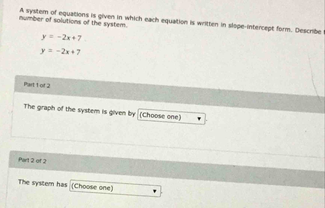 A system of equations is given in which each equation is written in slope-intercept form. Describe 
number of solutions of the system.
y=-2x+7
y=-2x+7
Part 1 of 2
The graph of the system is given by (Choose one) .
Part 2 of 2
The system has (Choose one)