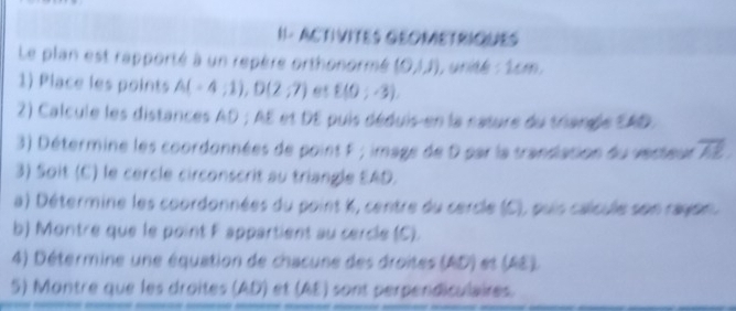 II- ACTIVITES GEOMETRIQUES 
Le plan est rapporté à un repère orthonormé (0,1,1) , unité : 2cm, 
1) Place les points A(-4;1), D(2;7) 95 E(0;-3), 
2) Calcule les distances AD; AE et DE puis déduis-en la nature du triangle EAD. 
3) Détermine les coordonnées de point F; image de D par la transation du verteur 72; 
3) Soit (C) le cercle circonscrit au triangle EAD. 
a) Détermine les coordonnées du point k, centre du cercle (C), puis calcule son rayon 
b) Montre que le point F appartient au cercle (C). 
4) Détermine une équation de chacune des droites (AD) et (AE). 
5) Montre que les droites (AD) et (AE) sont perpendiculaires