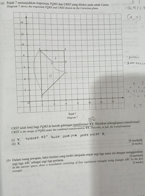 Rajah 7 menunjukkan trapezium PQRS dan URST yang dilukis pada satah Cartes. 
URST ialah imej bagi PQRS di bawah gabungan transformasi XY. Huraikan selengkapnya transformasi:
URST is the image of PQRS under the combined transformation XY. Describe, in full, the transformation: 
(i) Y, 
(ii) X. [6 markah] 
[6 marks] 
(6) Dalam ruang jawapan, lukis teselasi yang terdiri daripada empat segi tiga sama sisi dengan menggunakan [3 markah] 
segi tiga ABC sebagai segi tiga pertama. 
In the answer space, draw a tessellation consisting of four equilateral triangles using triangle ABC as the first 
triangle. [3 marks]