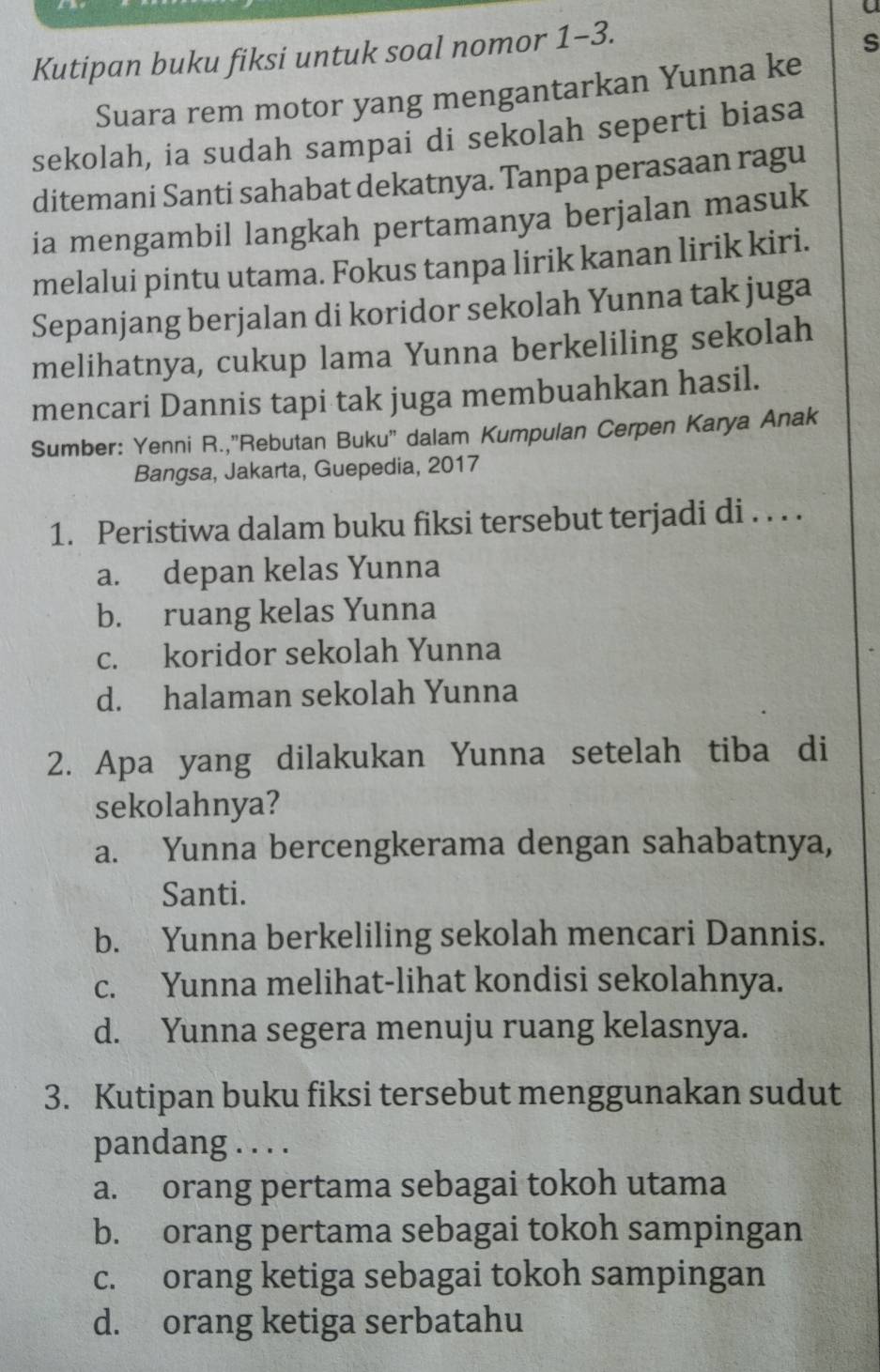 a
Kutipan buku fiksi untuk soal nomor 1-3.
s
Suara rem motor yang mengantarkan Yunna ke
sekolah, ia sudah sampai di sekolah seperti biasa
ditemani Santi sahabat dekatnya. Tanpa perasaan ragu
ia mengambil langkah pertamanya berjalan masuk
melalui pintu utama. Fokus tanpa lirik kanan lirik kiri.
Sepanjang berjalan di koridor sekolah Yunna tak juga
melihatnya, cukup lama Yunna berkeliling sekolah
mencari Dannis tapi tak juga membuahkan hasil.
Sumber: Yenni R.,"Rebutan Buku'' dalam Kumpulan Cerpen Karya Anak
Bangsa, Jakarta, Guepedia, 2017
1. Peristiwa dalam buku fiksi tersebut terjadi di . . . .
a. depan kelas Yunna
b. ruang kelas Yunna
c. koridor sekolah Yunna
d. halaman sekolah Yunna
2. Apa yang dilakukan Yunna setelah tiba di
sekolahnya?
a. Yunna bercengkerama dengan sahabatnya,
Santi.
b. Yunna berkeliling sekolah mencari Dannis.
c. Yunna melihat-lihat kondisi sekolahnya.
d. Yunna segera menuju ruang kelasnya.
3. Kutipan buku fiksi tersebut menggunakan sudut
pandang . . . .
a. orang pertama sebagai tokoh utama
b. orang pertama sebagai tokoh sampingan
c. orang ketiga sebagai tokoh sampingan
d. orang ketiga serbatahu