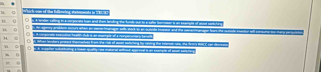 Which one of the following statements is TRUE?
32. n a. A lender calling in a corporate loan and then lending the funds out to a safer borrower is an example of asset switching
33. b. An agency problem occurs when an owner/manager sells stock to an outside investor and the owner/manager fears the outside investor will consume too many perquisites
c. A corporate executive health club is an example of a nonpecuniary benefit.
34. d. When lenders protect themselves from the risk of asset switching by raising the interest rate, the firm's WACC can decrease
35. te. A supplier substituting a lower-quality raw material without approval is an example of asset switching
36. 。
37.