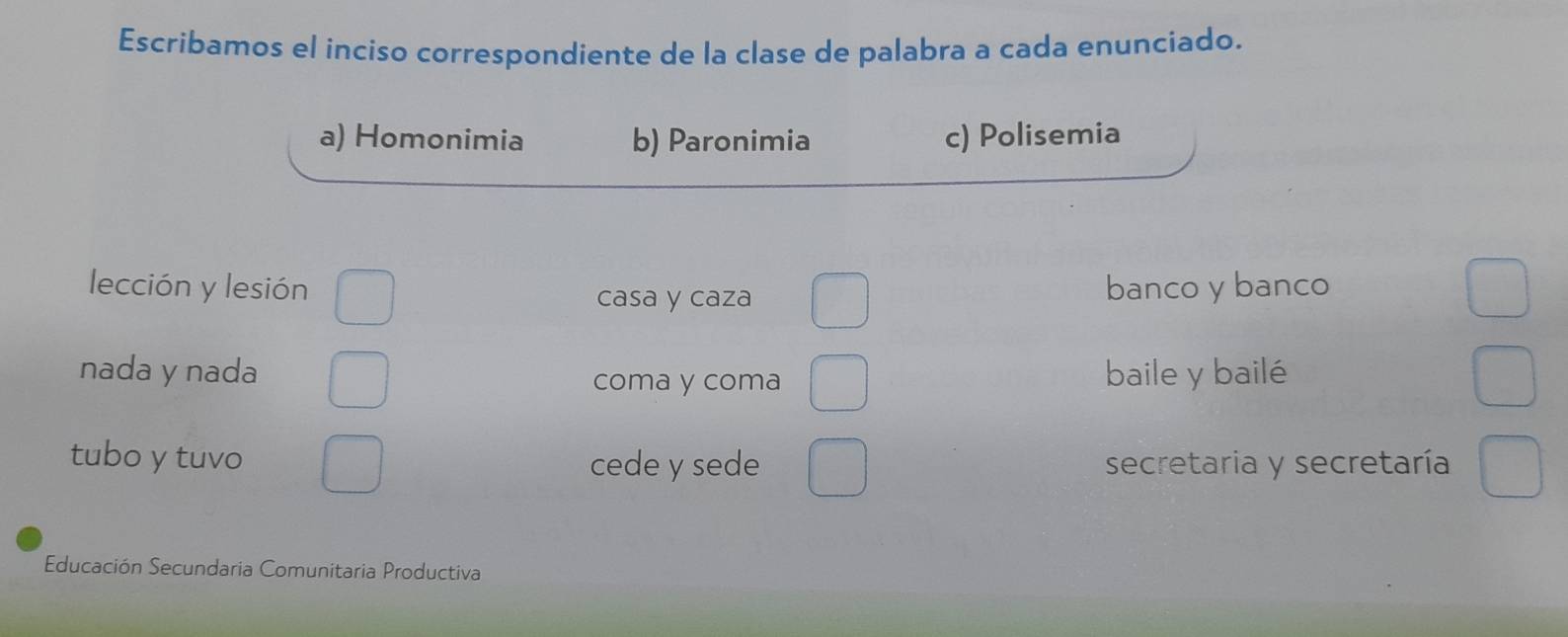 Escribamos el inciso correspondiente de la clase de palabra a cada enunciado.
a) Homonimia b) Paronimia c) Polisemia
lección y lesión banco y banco
casa y caza
nada y nada coma y coma baile y bailé
tubo y tuvo cede y sede secretaria y secretaría
Educación Secundaria Comunitaria Productiva