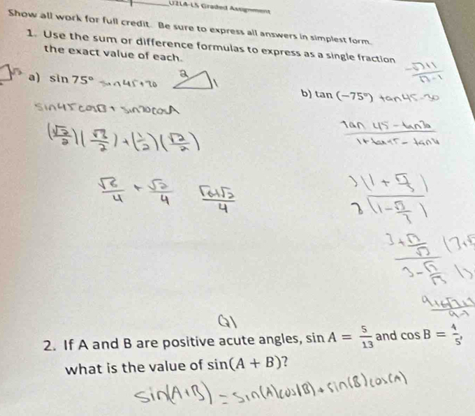 UZLA-LS Graded Assgnment 
Show all work for full credit. Be sure to express all answers in simplest form. 
1. Use the sum or difference formulas to express as a single fraction 
the exact value of each. 
a) sin 75° _b) tan (-75°)
2. If A and B are positive acute angles, sin A= 5/13  and cos B= 4/5 , 
what is the value of sin (A+B) 2