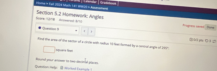 Torums / Calendar Gradebook 
Home > Fall 2024 Math 141 WW20 > Assessment 
Section 5.2 Homework: Angles Progress saved Done 
Score: 12/18 Answered: 8/10 
Question 9 
> 
B 0/2 pts つ 3 
Find the area of the sector of a circle with radius 10 feet formed by a central angle of 295°
square feet
Round your answer to two decimal places. 
Question Help: Worked Example 1