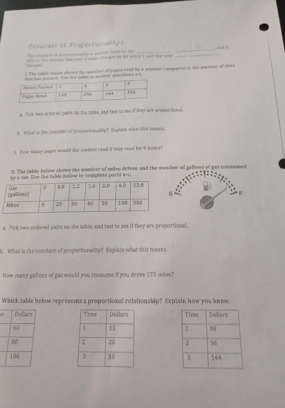 Constant of Proportionality: 
The constant of proportionality is another term for the ___ and it 
changes. tells us the amount that your y -value changes by for every 1 unit that your_ 
i. The table below shows the number of pages read by a student compared to the amount of time 
. Use the table to answer questions a-c 
a. Pick two ordered pairs on the table, and test to see if they are proportional. 
b. What is the constant of proportionality? Explain what this means. 
c. How many pages would the student read if they read for 9 hours? 
II. The table below shows the number of miles driven and the mber of gallons of gas consumed 
by a car. Use the table below to complete parts a· C. 
a. Pick two ordered pairs on the table, and test to see if they are proportional. 
b. What is the constant of proportionality? Explain what this means. 
How many gallons of gas would you consume if you drove 175 miles? 
Which table below represents a proportional relationship? Explain how you know. 
e