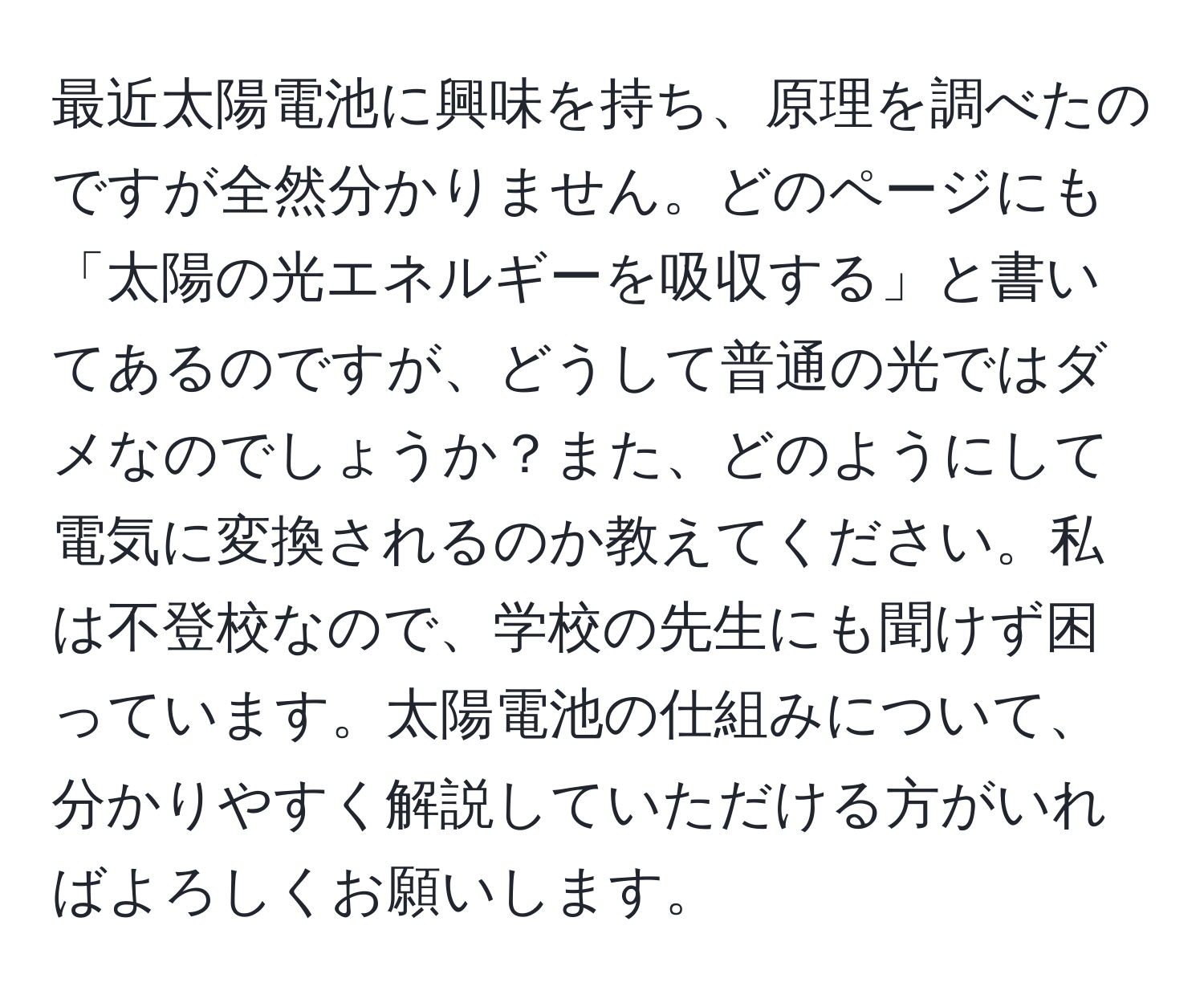 最近太陽電池に興味を持ち、原理を調べたのですが全然分かりません。どのページにも「太陽の光エネルギーを吸収する」と書いてあるのですが、どうして普通の光ではダメなのでしょうか？また、どのようにして電気に変換されるのか教えてください。私は不登校なので、学校の先生にも聞けず困っています。太陽電池の仕組みについて、分かりやすく解説していただける方がいればよろしくお願いします。