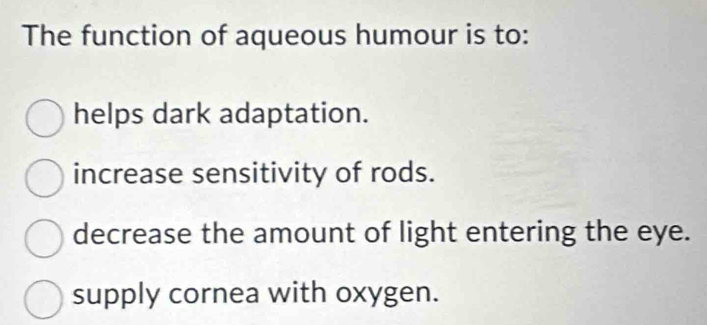 The function of aqueous humour is to:
helps dark adaptation.
increase sensitivity of rods.
decrease the amount of light entering the eye.
supply cornea with oxygen.