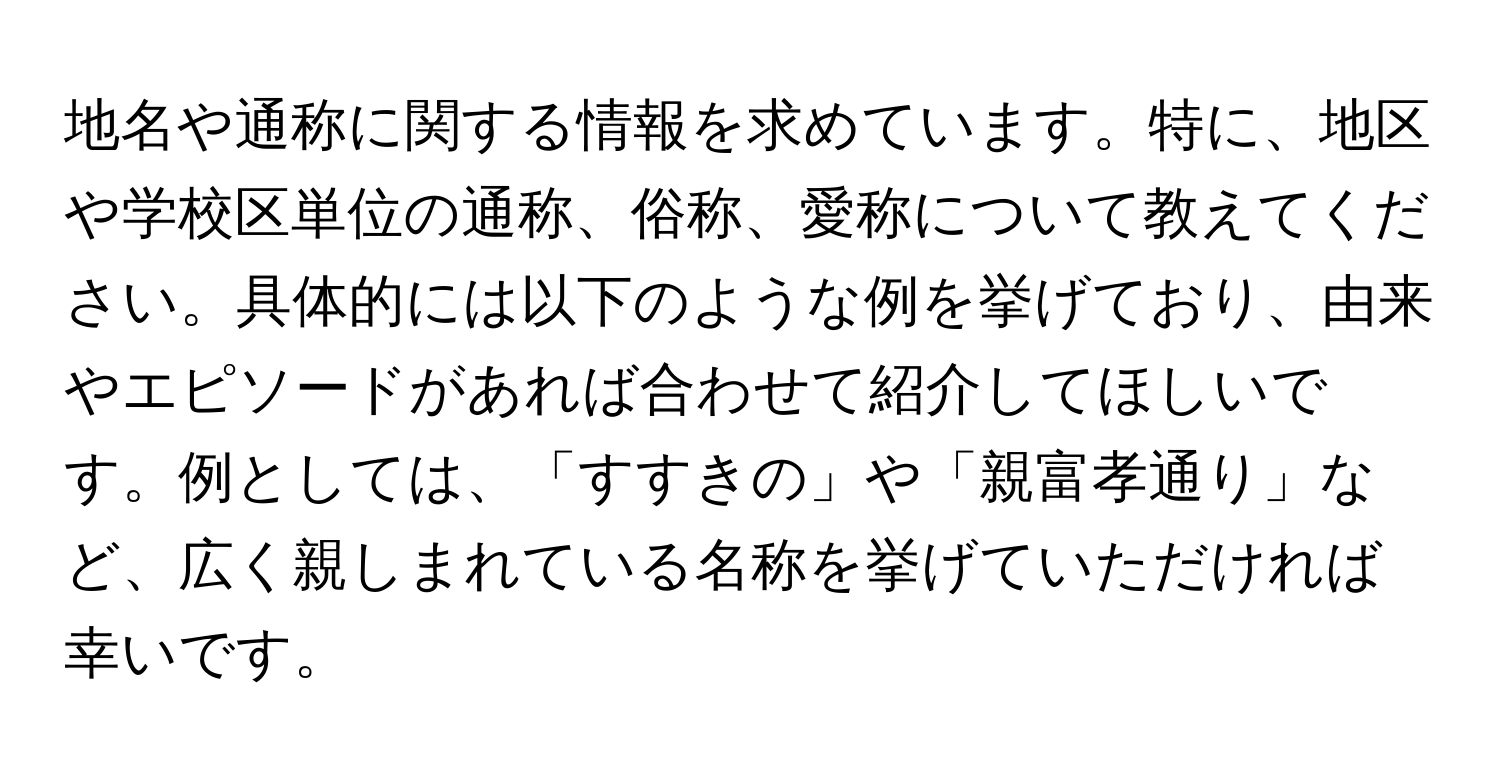 地名や通称に関する情報を求めています。特に、地区や学校区単位の通称、俗称、愛称について教えてください。具体的には以下のような例を挙げており、由来やエピソードがあれば合わせて紹介してほしいです。例としては、「すすきの」や「親富孝通り」など、広く親しまれている名称を挙げていただければ幸いです。