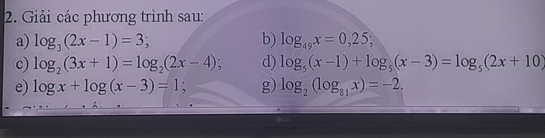 Giải các phương trình sau: 
a) log _3(2x-1)=3; b) log _49x=0,25; 
c) log _2(3x+1)=log _2(2x-4); d) log _5(x-1)+log _5(x-3)=log _5(2x+10)
e) log x+log (x-3)=1; g) log _2(log _81x)=-2.